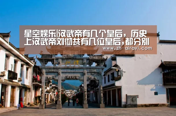 星空娱乐|汉武帝有几个皇后,历史上汉武帝刘彻共有几位皇后,都分别是谁(图1) 星空娱乐