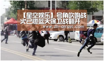 【星空娱乐】号角吹响战火已燃蓝天保卫战翻开全新篇章(图1) 星空娱乐